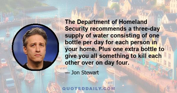 The Department of Homeland Security recommends a three-day supply of water consisting of one bottle per day for each person in your home. Plus one extra bottle to give you all something to kill each other over on day