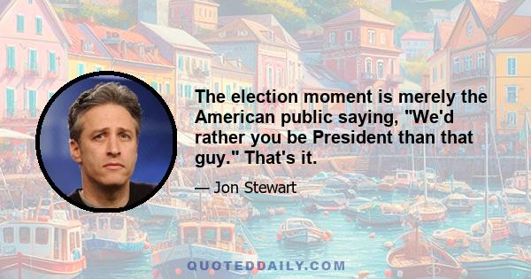 The election moment is merely the American public saying, We'd rather you be President than that guy. That's it.