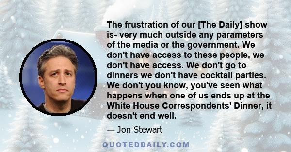 The frustration of our [The Daily] show is- very much outside any parameters of the media or the government. We don't have access to these people, we don't have access. We don't go to dinners we don't have cocktail