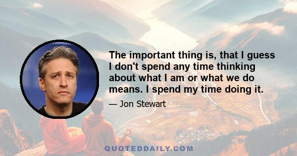 The important thing is, that I guess I don't spend any time thinking about what I am or what we do means. I spend my time doing it.