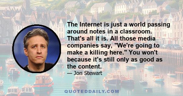 The Internet is just a world passing around notes in a classroom. That's all it is. All those media companies say, We're going to make a killing here. You won't because it's still only as good as the content.