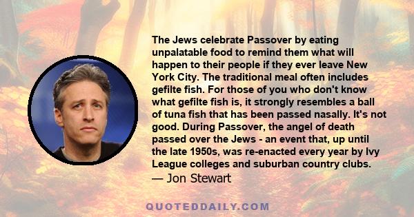 The Jews celebrate Passover by eating unpalatable food to remind them what will happen to their people if they ever leave New York City. The traditional meal often includes gefilte fish. For those of you who don't know