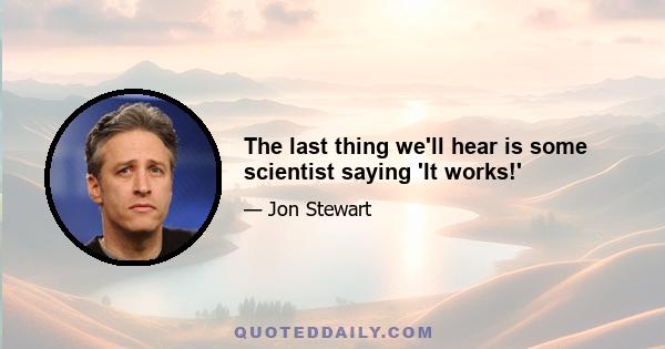 The last thing we'll hear is some scientist saying 'It works!'