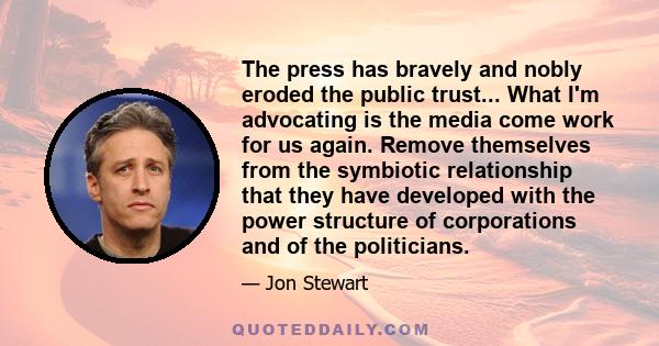 The press has bravely and nobly eroded the public trust... What I'm advocating is the media come work for us again. Remove themselves from the symbiotic relationship that they have developed with the power structure of