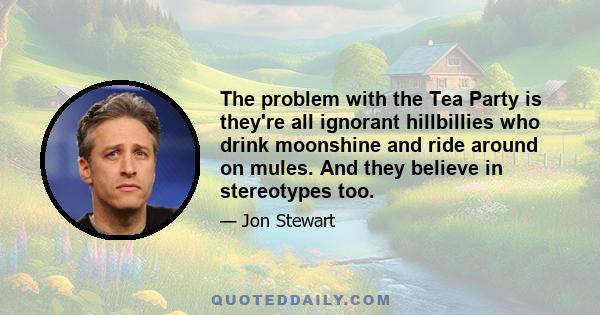 The problem with the Tea Party is they're all ignorant hillbillies who drink moonshine and ride around on mules. And they believe in stereotypes too.