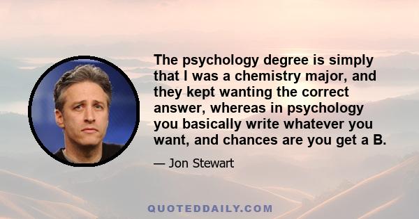 The psychology degree is simply that I was a chemistry major, and they kept wanting the correct answer, whereas in psychology you basically write whatever you want, and chances are you get a B.