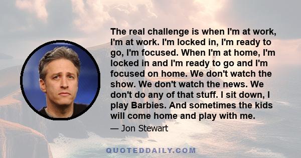 The real challenge is when I'm at work, I'm at work. I'm locked in, I'm ready to go, I'm focused. When I'm at home, I'm locked in and I'm ready to go and I'm focused on home. We don't watch the show. We don't watch the