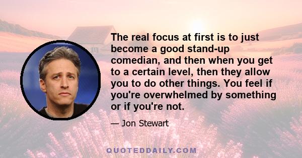 The real focus at first is to just become a good stand-up comedian, and then when you get to a certain level, then they allow you to do other things. You feel if you're overwhelmed by something or if you're not.