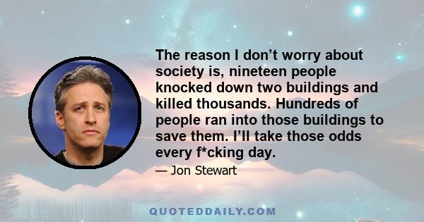 The reason I don’t worry about society is, nineteen people knocked down two buildings and killed thousands. Hundreds of people ran into those buildings to save them. I’ll take those odds every f*cking day.