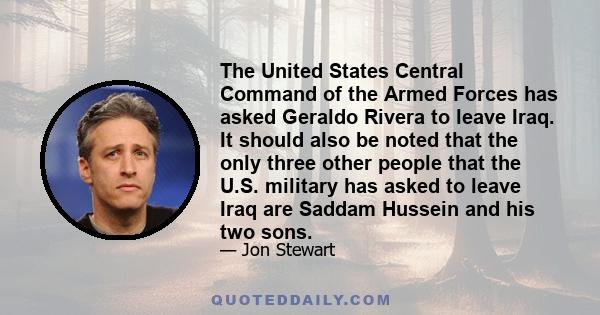 The United States Central Command of the Armed Forces has asked Geraldo Rivera to leave Iraq. It should also be noted that the only three other people that the U.S. military has asked to leave Iraq are Saddam Hussein