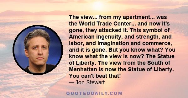 The view... from my apartment... was the World Trade Center... and now it's gone, they attacked it. This symbol of American ingenuity, and strength, and labor, and imagination and commerce, and it is gone. But you know
