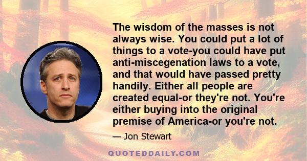 The wisdom of the masses is not always wise. You could put a lot of things to a vote-you could have put anti-miscegenation laws to a vote, and that would have passed pretty handily. Either all people are created