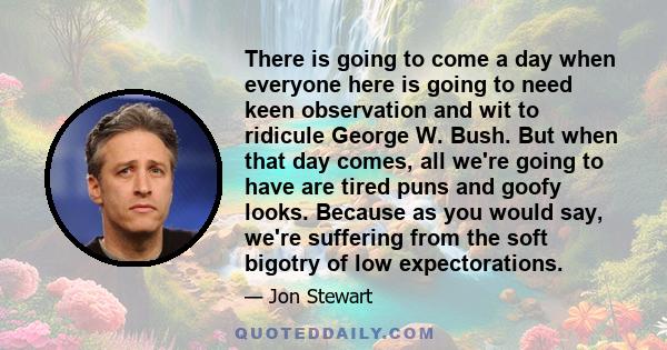 There is going to come a day when everyone here is going to need keen observation and wit to ridicule George W. Bush. But when that day comes, all we're going to have are tired puns and goofy looks. Because as you would 