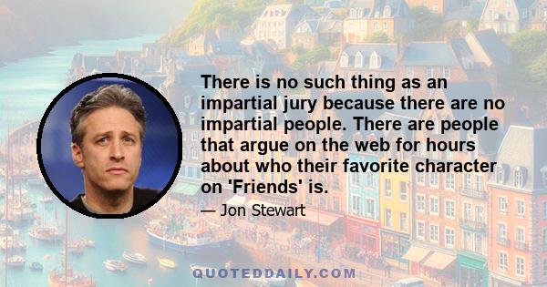 There is no such thing as an impartial jury because there are no impartial people. There are people that argue on the web for hours about who their favorite character on 'Friends' is.