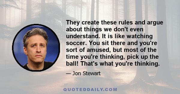 They create these rules and argue about things we don't even understand. It is like watching soccer. You sit there and you're sort of amused, but most of the time you're thinking, pick up the ball! That's what you're