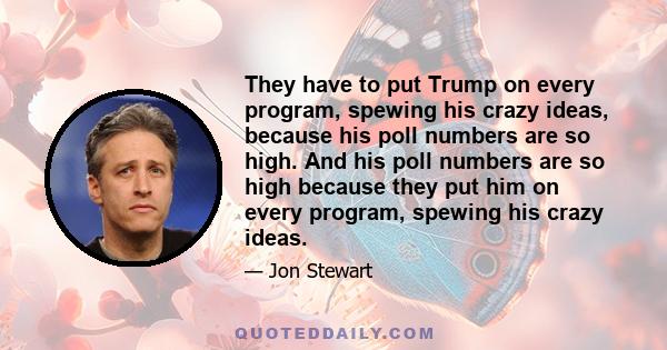 They have to put Trump on every program, spewing his crazy ideas, because his poll numbers are so high. And his poll numbers are so high because they put him on every program, spewing his crazy ideas.