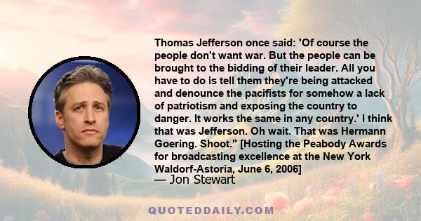 Thomas Jefferson once said: 'Of course the people don't want war. But the people can be brought to the bidding of their leader. All you have to do is tell them they're being attacked and denounce the pacifists for