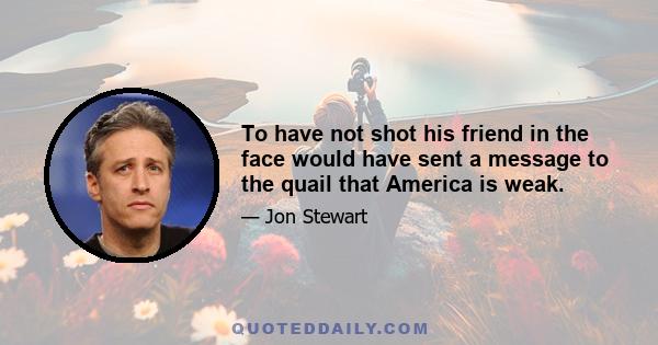 To have not shot his friend in the face would have sent a message to the quail that America is weak.