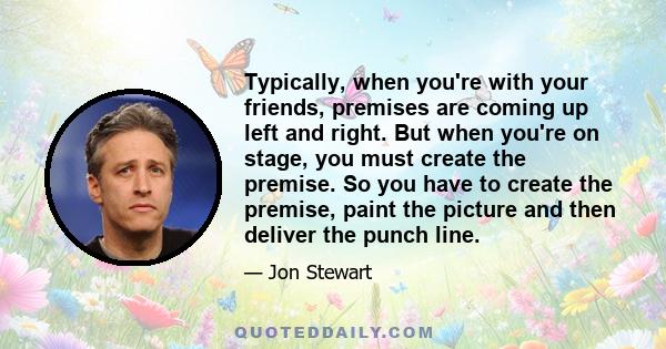 Typically, when you're with your friends, premises are coming up left and right. But when you're on stage, you must create the premise. So you have to create the premise, paint the picture and then deliver the punch