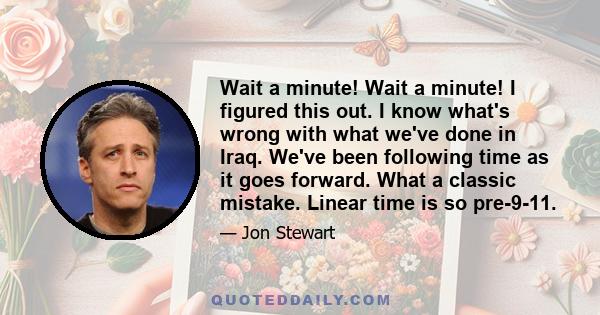 Wait a minute! Wait a minute! I figured this out. I know what's wrong with what we've done in Iraq. We've been following time as it goes forward. What a classic mistake. Linear time is so pre-9-11.