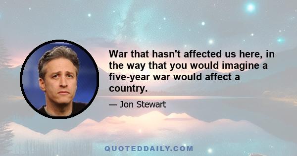 War that hasn't affected us here, in the way that you would imagine a five-year war would affect a country.