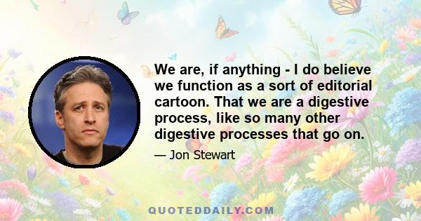 We are, if anything - I do believe we function as a sort of editorial cartoon. That we are a digestive process, like so many other digestive processes that go on.