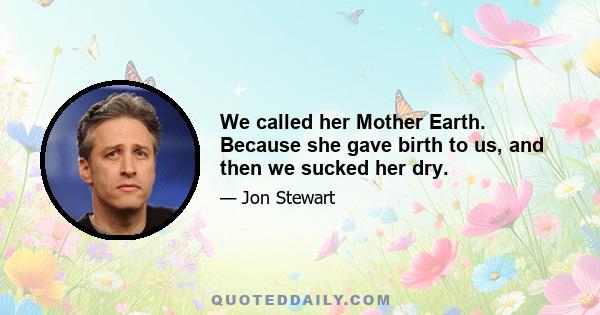 We called her Mother Earth. Because she gave birth to us, and then we sucked her dry.