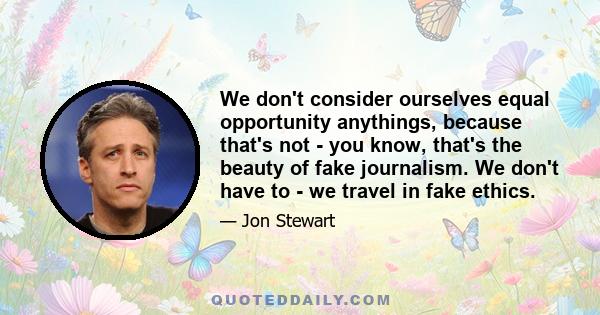 We don't consider ourselves equal opportunity anythings, because that's not - you know, that's the beauty of fake journalism. We don't have to - we travel in fake ethics.