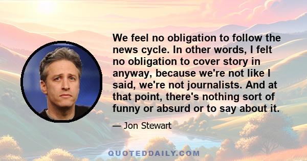 We feel no obligation to follow the news cycle. In other words, I felt no obligation to cover story in anyway, because we're not like I said, we're not journalists. And at that point, there's nothing sort of funny or