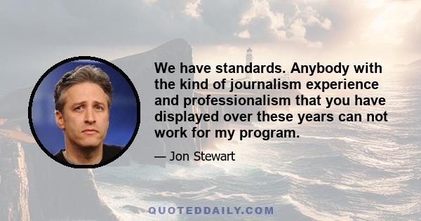 We have standards. Anybody with the kind of journalism experience and professionalism that you have displayed over these years can not work for my program.