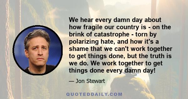 We hear every damn day about how fragile our country is - on the brink of catastrophe - torn by polarizing hate, and how it's a shame that we can't work together to get things done, but the truth is we do. We work