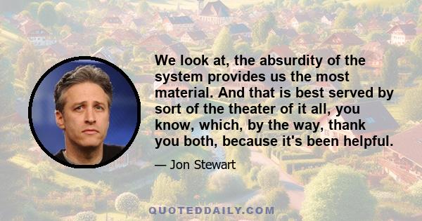 We look at, the absurdity of the system provides us the most material. And that is best served by sort of the theater of it all, you know, which, by the way, thank you both, because it's been helpful.