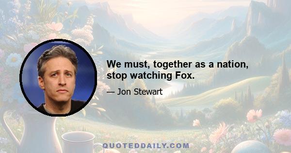 We must, together as a nation, stop watching Fox.