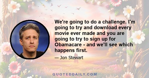 We're going to do a challenge. I'm going to try and download every movie ever made and you are going to try to sign up for Obamacare - and we'll see which happens first.