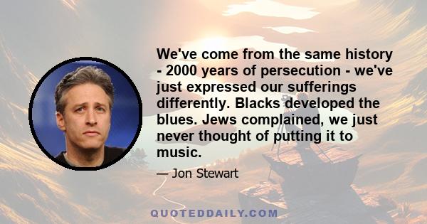 We've come from the same history - 2000 years of persecution - we've just expressed our sufferings differently. Blacks developed the blues. Jews complained, we just never thought of putting it to music.