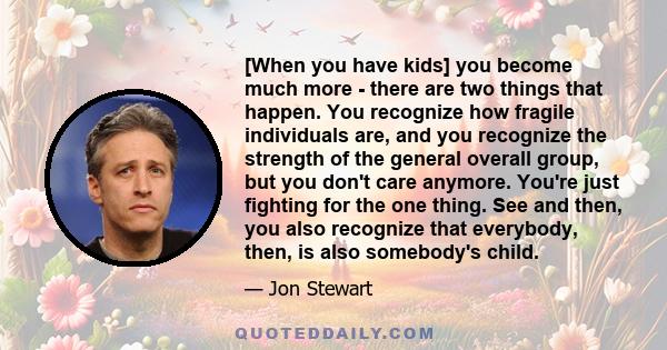 [When you have kids] you become much more - there are two things that happen. You recognize how fragile individuals are, and you recognize the strength of the general overall group, but you don't care anymore. You're