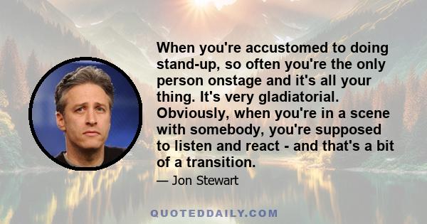 When you're accustomed to doing stand-up, so often you're the only person onstage and it's all your thing. It's very gladiatorial. Obviously, when you're in a scene with somebody, you're supposed to listen and react -