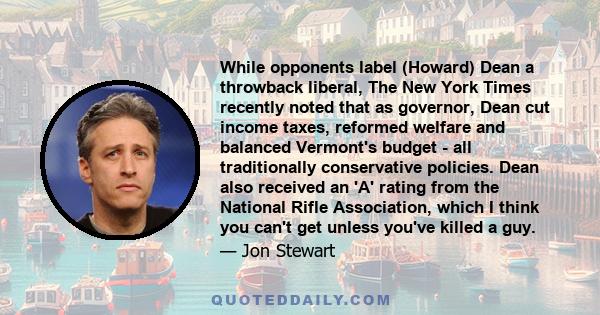 While opponents label (Howard) Dean a throwback liberal, The New York Times recently noted that as governor, Dean cut income taxes, reformed welfare and balanced Vermont's budget - all traditionally conservative