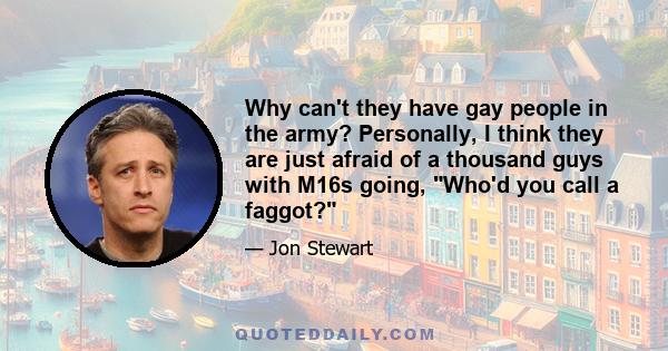 Why can't they have gay people in the army? Personally, I think they are just afraid of a thousand guys with M16s going, Who'd you call a faggot?