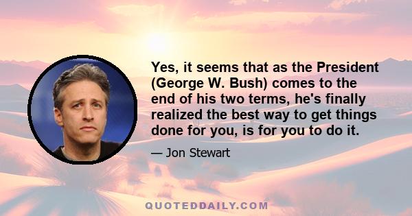 Yes, it seems that as the President (George W. Bush) comes to the end of his two terms, he's finally realized the best way to get things done for you, is for you to do it.