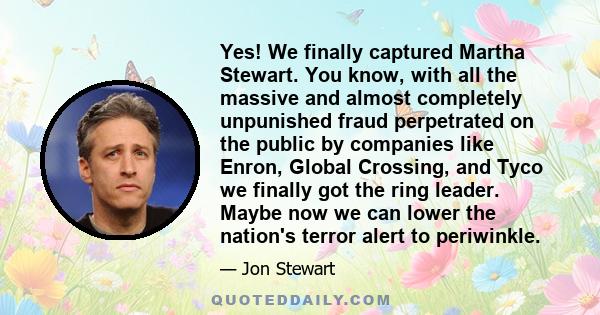 Yes! We finally captured Martha Stewart. You know, with all the massive and almost completely unpunished fraud perpetrated on the public by companies like Enron, Global Crossing, and Tyco we finally got the ring leader. 