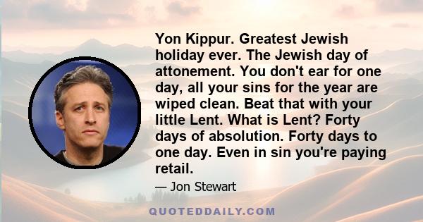 Yon Kippur. Greatest Jewish holiday ever. The Jewish day of attonement. You don't ear for one day, all your sins for the year are wiped clean. Beat that with your little Lent. What is Lent? Forty days of absolution.