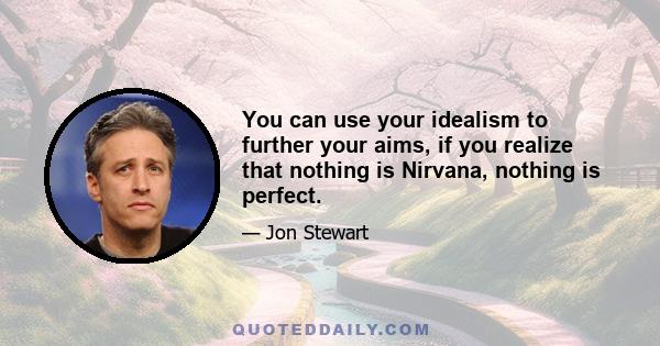 You can use your idealism to further your aims, if you realize that nothing is Nirvana, nothing is perfect.