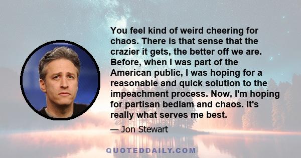 You feel kind of weird cheering for chaos. There is that sense that the crazier it gets, the better off we are. Before, when I was part of the American public, I was hoping for a reasonable and quick solution to the