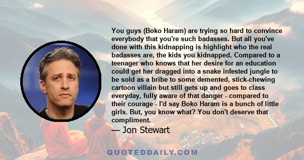 You guys (Boko Haram) are trying so hard to convince everybody that you're such badasses. But all you've done with this kidnapping is highlight who the real badasses are, the kids you kidnapped. Compared to a teenager