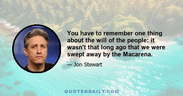 You have to remember one thing about the will of the people: it wasn't that long ago that we were swept away by the Macarena.