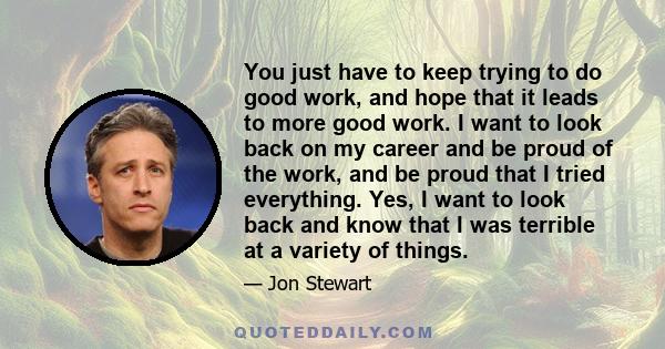 You just have to keep trying to do good work, and hope that it leads to more good work. I want to look back on my career and be proud of the work, and be proud that I tried everything. Yes, I want to look back and know