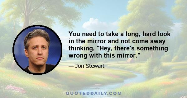 You need to take a long, hard look in the mirror and not come away thinking, Hey, there's something wrong with this mirror.