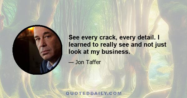 See every crack, every detail. I learned to really see and not just look at my business.