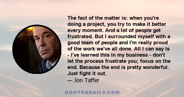 The fact of the matter is: when you're doing a project, you try to make it better every moment. And a lot of people get frustrated. But I surrounded myself with a good team of people and I'm really proud of the work